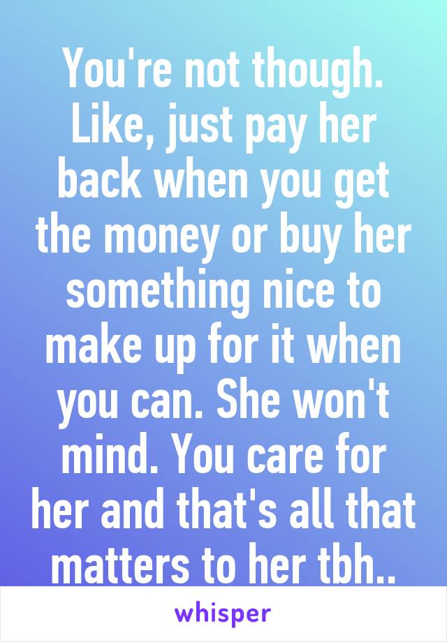 You're not though. Like, just pay her back when you get the money or buy her something nice to make up for it when you can. She won't mind. You care for her and that's all that matters to her tbh..