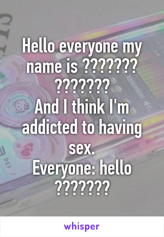 Hello everyone my name is ??????? ???????
And I think I'm addicted to having sex.
Everyone: hello ???????