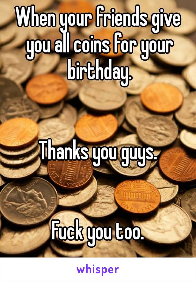 When your friends give you all coins for your birthday.


Thanks you guys.


Fuck you too.