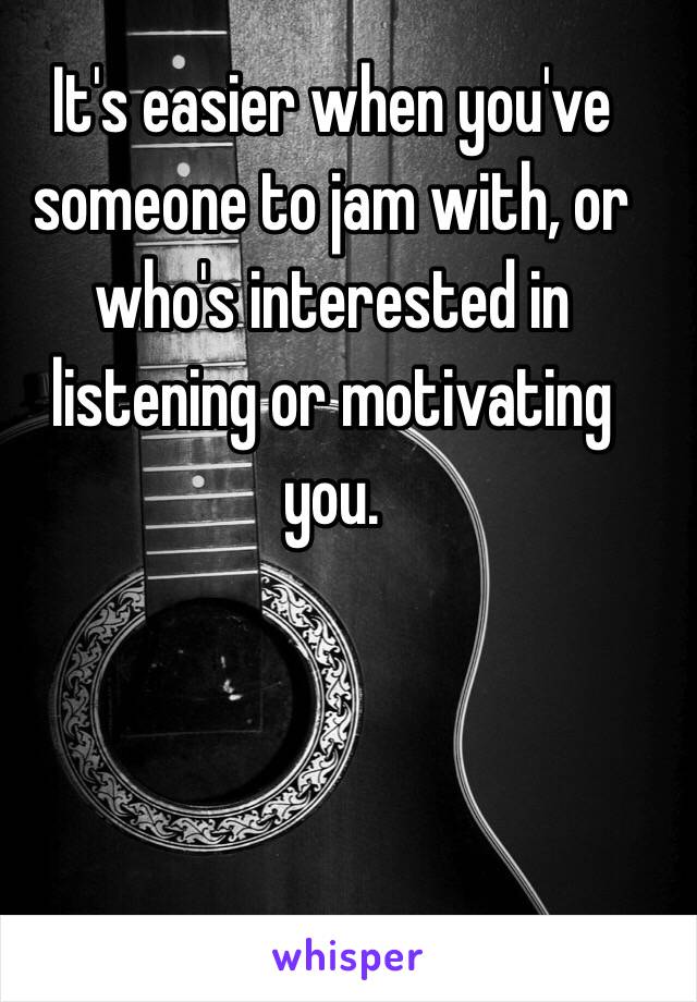 It's easier when you've someone to jam with, or who's interested in listening or motivating you.