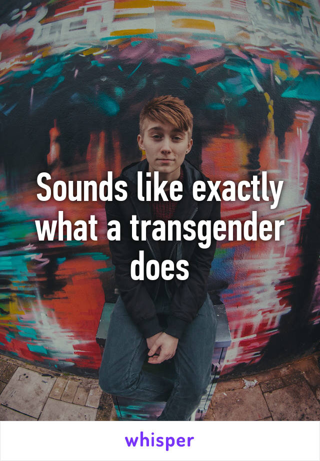 Sounds like exactly what a transgender does