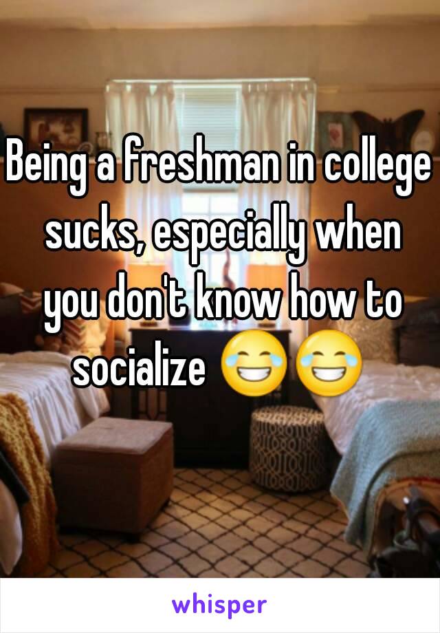 Being a freshman in college sucks, especially when you don't know how to socialize 😂😂   