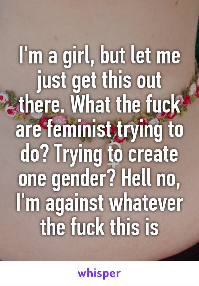 I'm a girl, but let me just get this out there. What the fuck are feminist trying to do? Trying to create one gender? Hell no, I'm against whatever the fuck this is