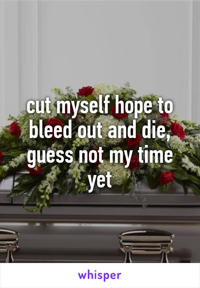 cut myself hope to bleed out and die, guess not my time yet