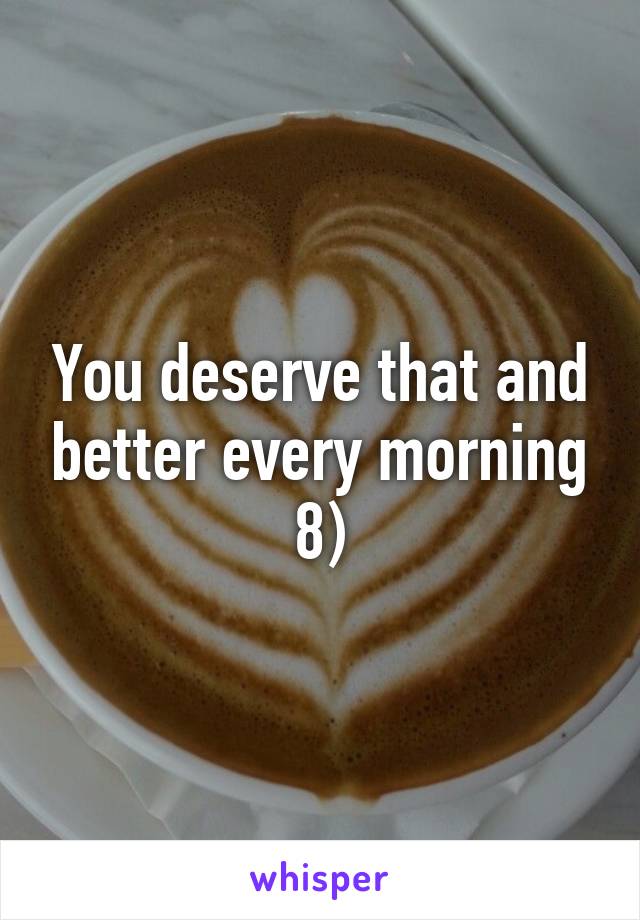 You deserve that and better every morning 8)