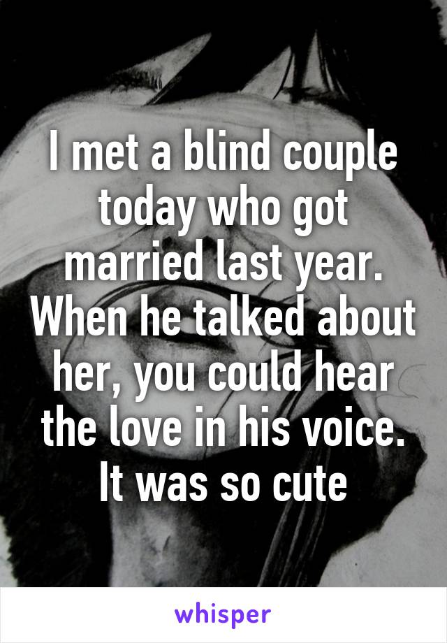 I met a blind couple today who got married last year. When he talked about her, you could hear the love in his voice. It was so cute