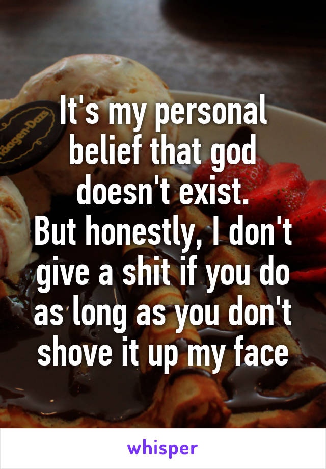 It's my personal belief that god doesn't exist.
But honestly, I don't give a shit if you do as long as you don't shove it up my face