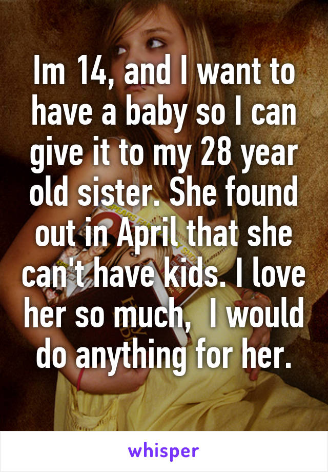 Im 14, and I want to have a baby so I can give it to my 28 year old sister. She found out in April that she can't have kids. I love her so much,  I would do anything for her.
