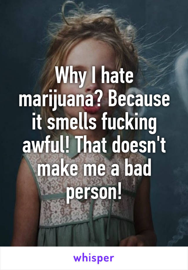 Why I hate marijuana? Because it smells fucking awful! That doesn't make me a bad person!