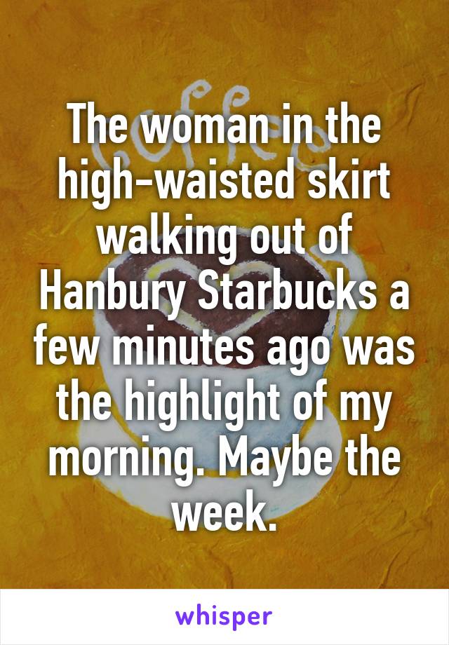 The woman in the high-waisted skirt walking out of Hanbury Starbucks a few minutes ago was the highlight of my morning. Maybe the week.