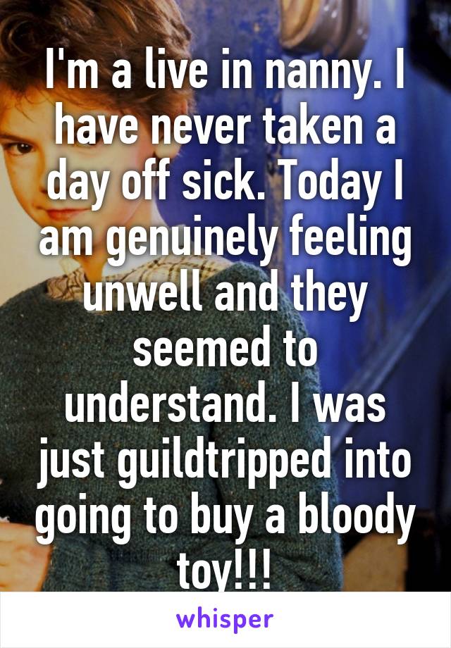 I'm a live in nanny. I have never taken a day off sick. Today I am genuinely feeling unwell and they seemed to understand. I was just guildtripped into going to buy a bloody toy!!!