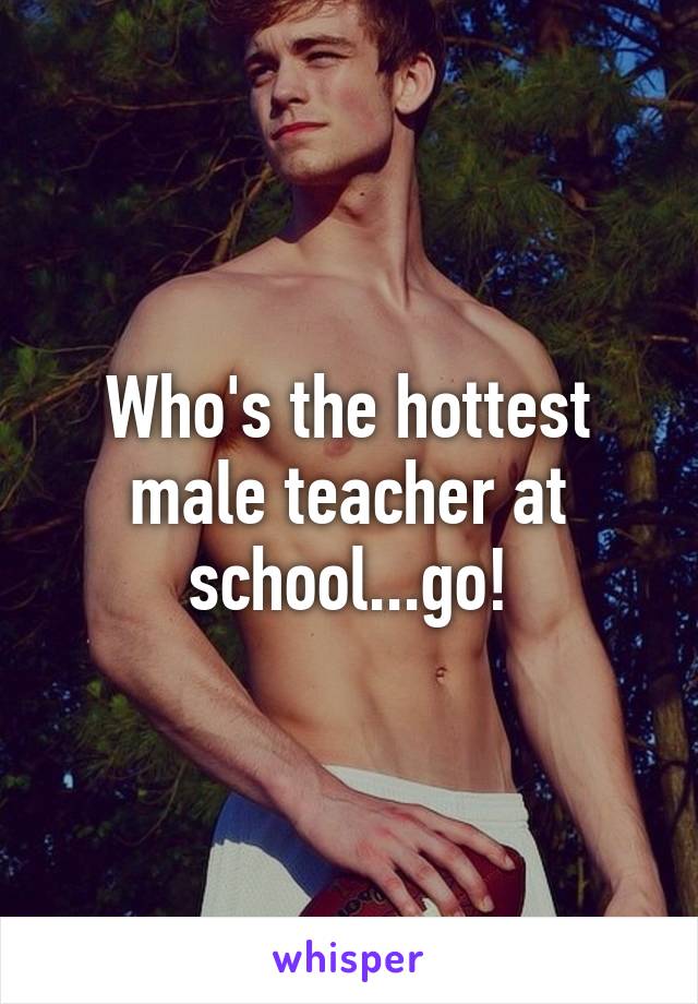 Who's the hottest male teacher at school...go!