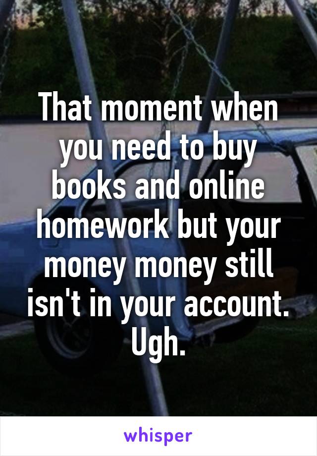 That moment when you need to buy books and online homework but your money money still isn't in your account. Ugh.