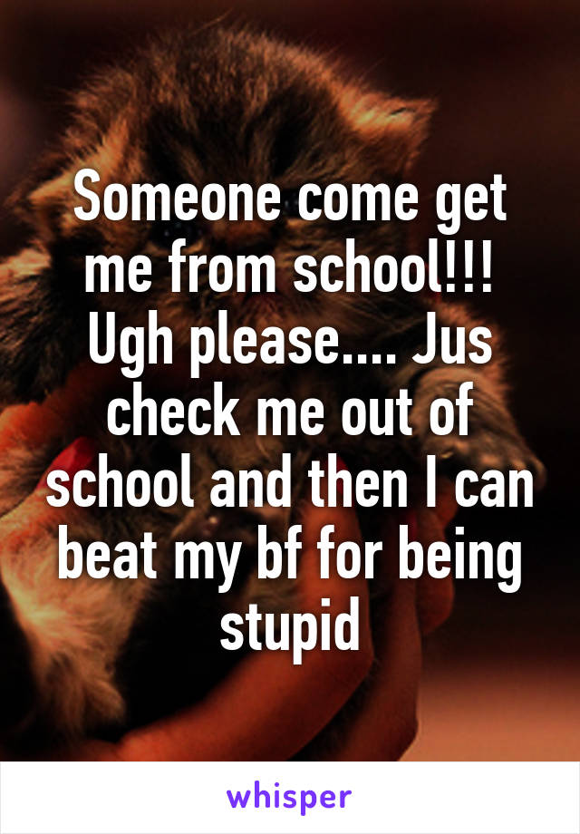 Someone come get me from school!!! Ugh please.... Jus check me out of school and then I can beat my bf for being stupid