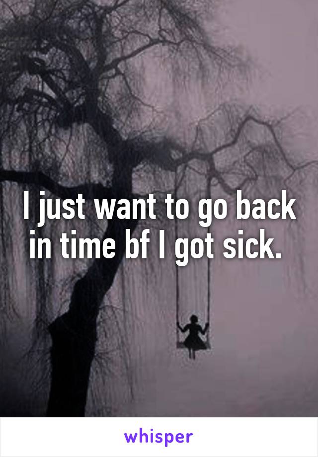 I just want to go back in time bf I got sick. 