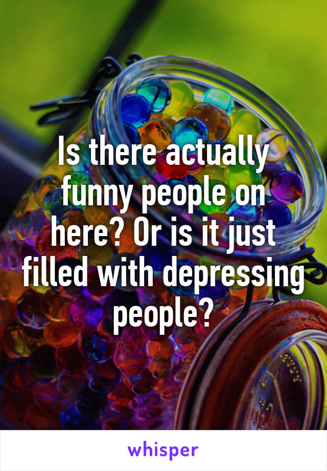 Is there actually funny people on here? Or is it just filled with depressing people?