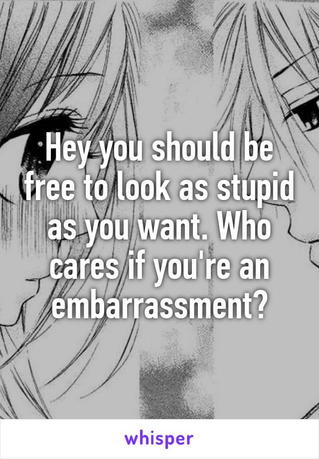 Hey you should be free to look as stupid as you want. Who cares if you're an embarrassment?