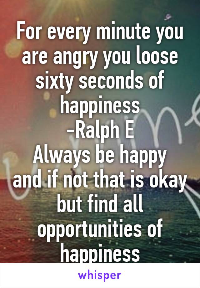 For every minute you are angry you loose sixty seconds of happiness
-Ralph E
Always be happy and if not that is okay but find all opportunities of happiness