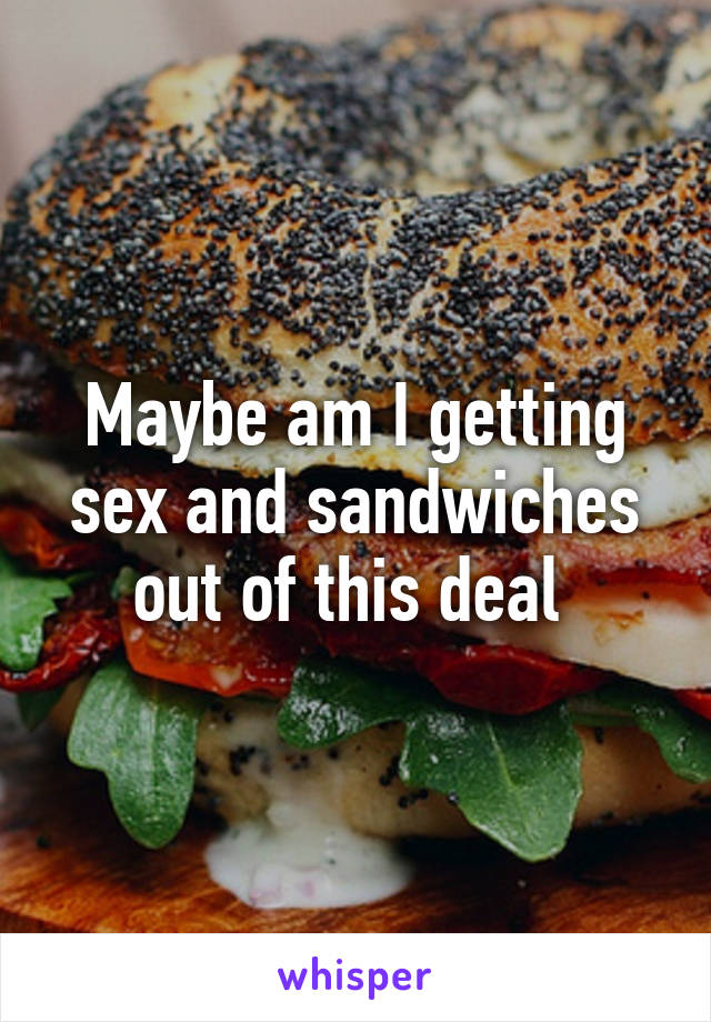 Maybe am I getting sex and sandwiches out of this deal 