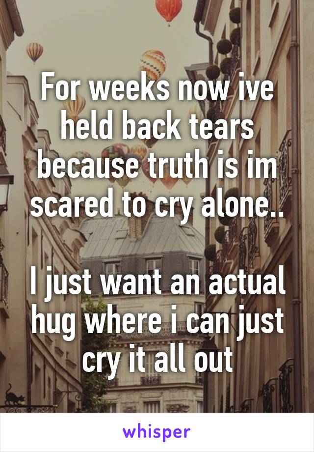 For weeks now ive held back tears because truth is im scared to cry alone..

I just want an actual hug where i can just cry it all out