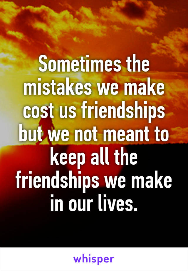 Sometimes the mistakes we make cost us friendships but we not meant to keep all the friendships we make in our lives.