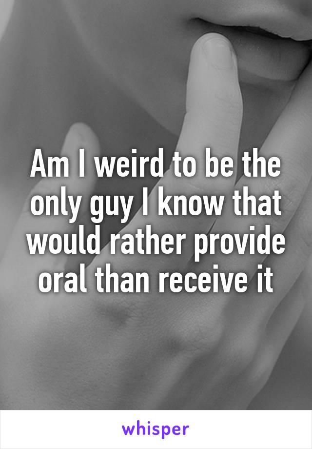 Am I weird to be the only guy I know that would rather provide oral than receive it