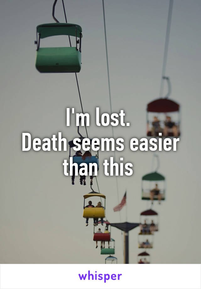 I'm lost. 
Death seems easier than this 