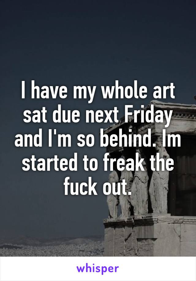 I have my whole art sat due next Friday and I'm so behind. Im started to freak the fuck out.