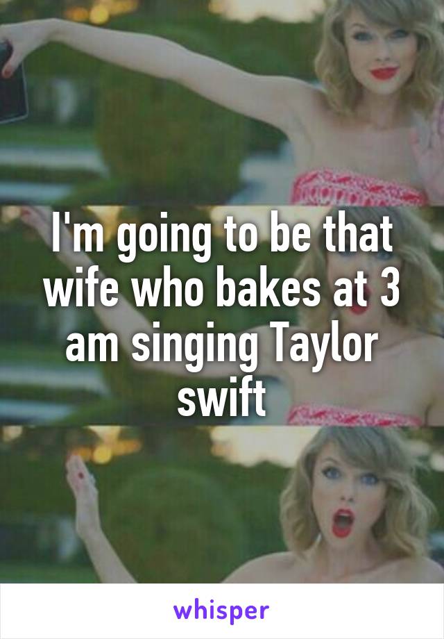 I'm going to be that wife who bakes at 3 am singing Taylor swift