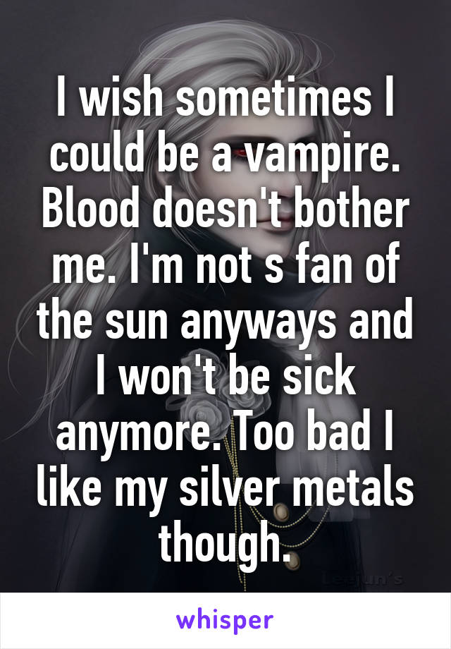 I wish sometimes I could be a vampire. Blood doesn't bother me. I'm not s fan of the sun anyways and I won't be sick anymore. Too bad I like my silver metals though.