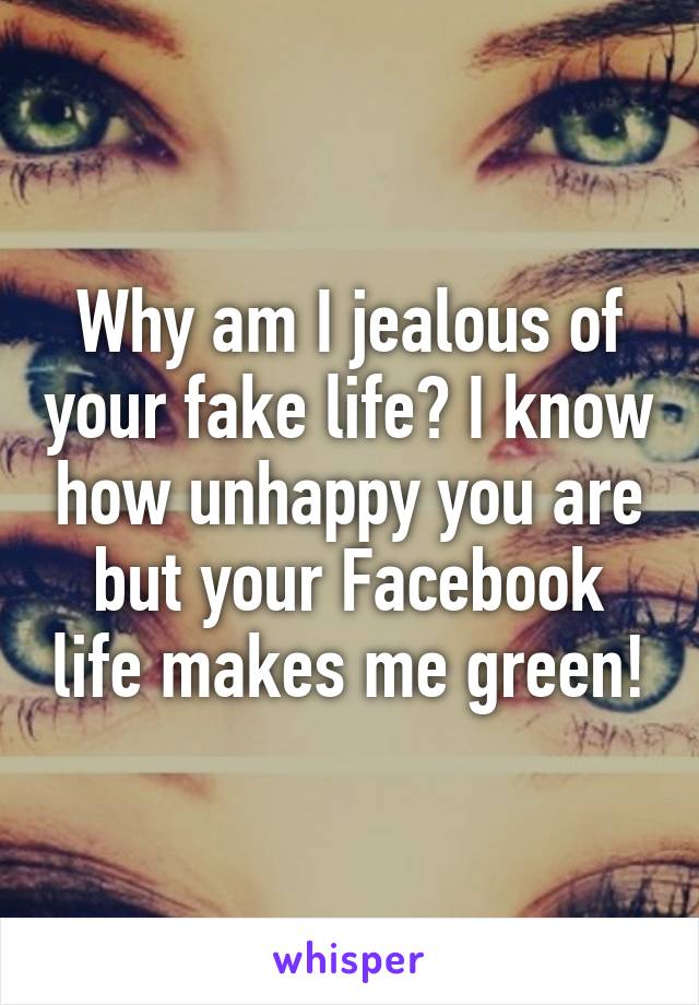 Why am I jealous of your fake life? I know how unhappy you are but your Facebook life makes me green!