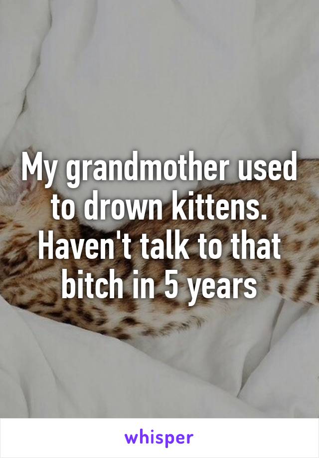 My grandmother used to drown kittens.
Haven't talk to that bitch in 5 years