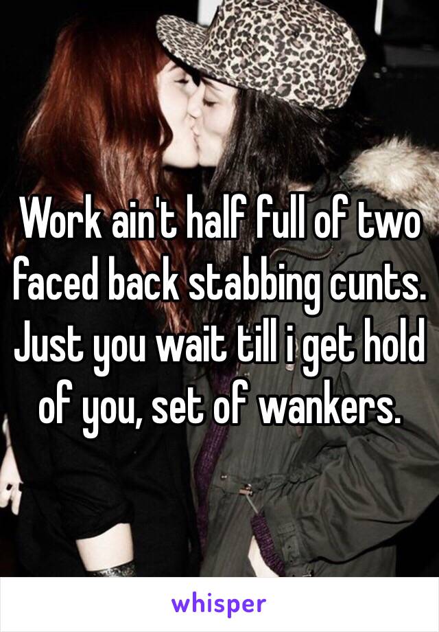 Work ain't half full of two faced back stabbing cunts.
Just you wait till i get hold of you, set of wankers.