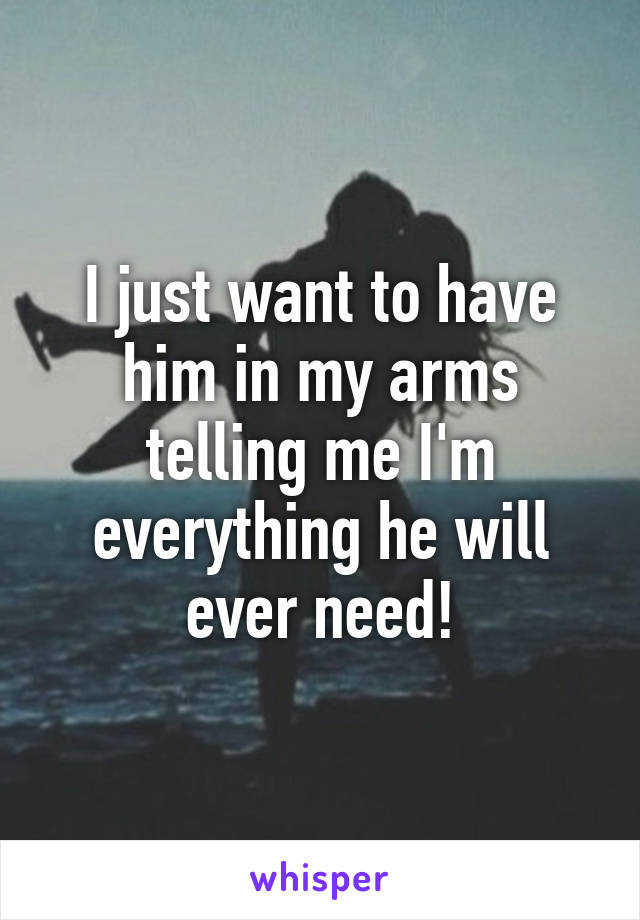 I just want to have him in my arms telling me I'm everything he will ever need!