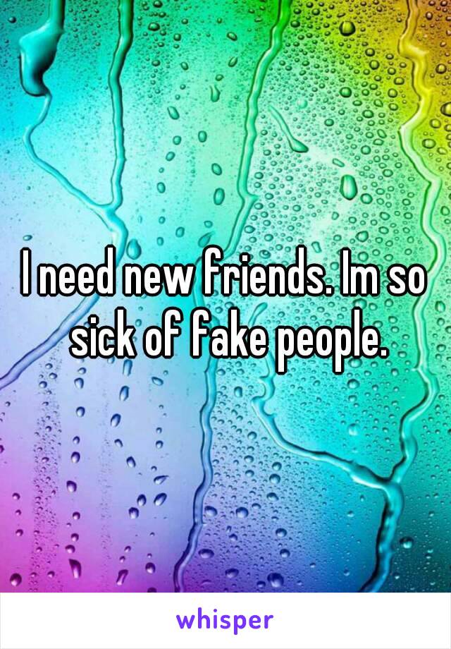 I need new friends. Im so sick of fake people.