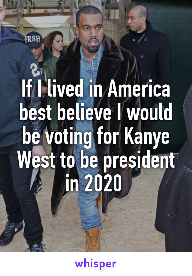 If I lived in America best believe I would be voting for Kanye West to be president in 2020 