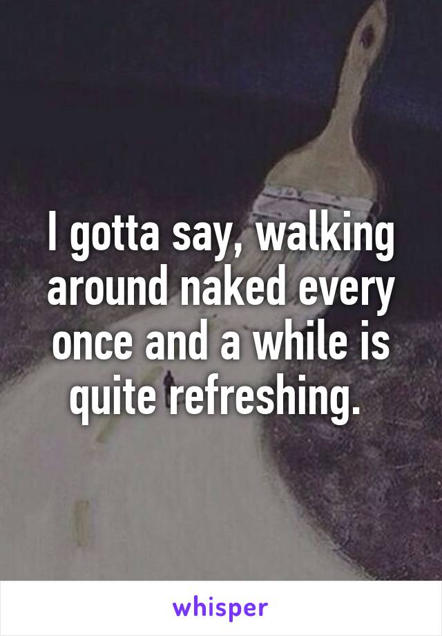 I gotta say, walking around naked every once and a while is quite refreshing. 