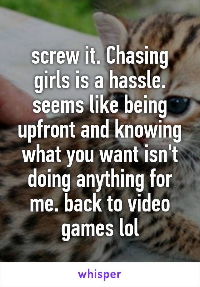 screw it. Chasing girls is a hassle. seems like being upfront and knowing what you want isn't doing anything for me. back to video games lol