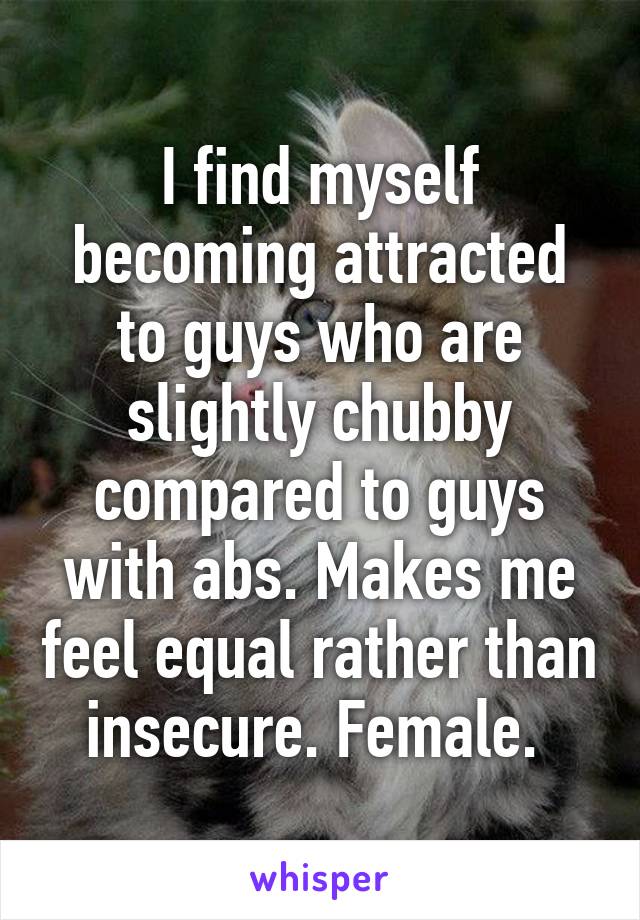 I find myself becoming attracted to guys who are slightly chubby compared to guys with abs. Makes me feel equal rather than insecure. Female. 