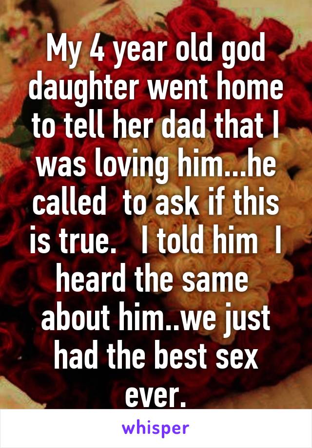 My 4 year old god daughter went home to tell her dad that I was loving him...he called  to ask if this is true.   I told him  I heard the same  about him..we just had the best sex ever.