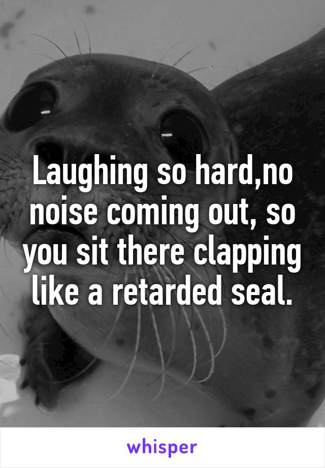 Laughing so hard,no noise coming out, so you sit there clapping like a retarded seal.