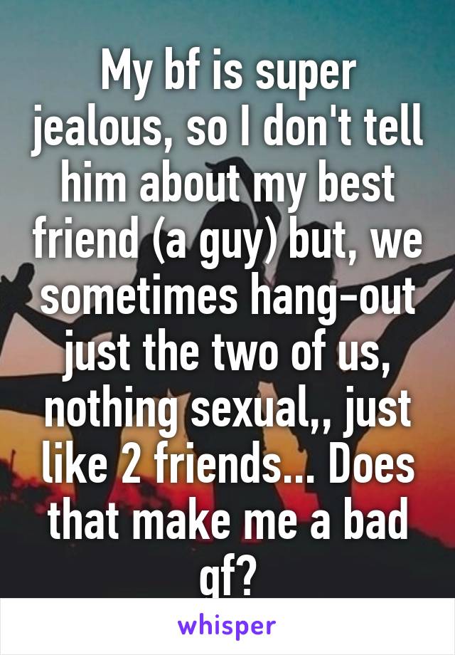 My bf is super jealous, so I don't tell him about my best friend (a guy) but, we sometimes hang-out just the two of us, nothing sexual,, just like 2 friends... Does that make me a bad gf?