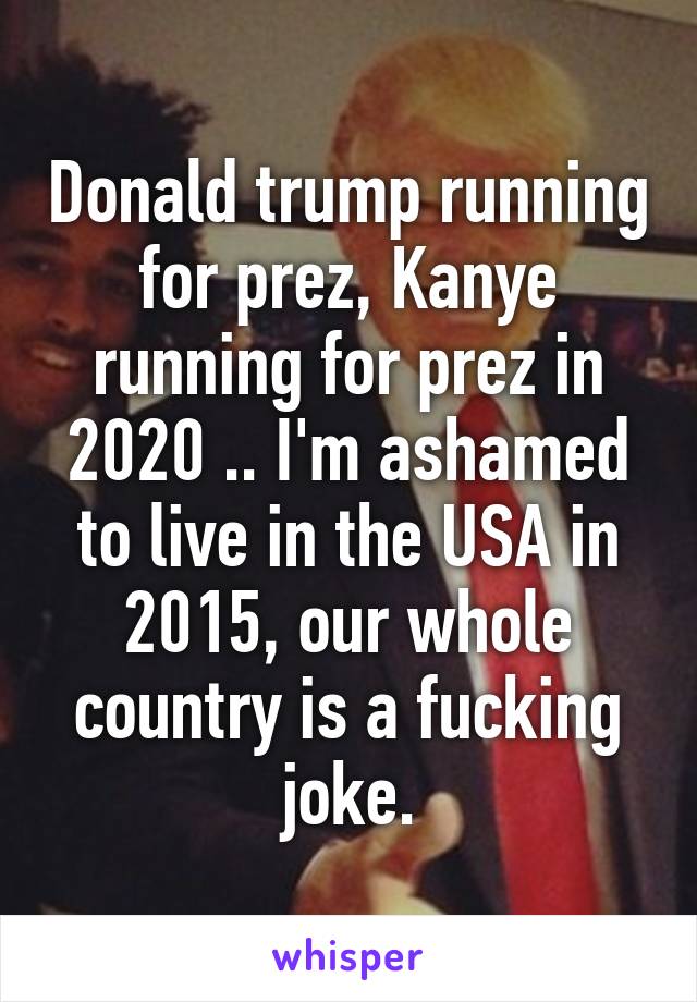 Donald trump running for prez, Kanye running for prez in 2020 .. I'm ashamed to live in the USA in 2015, our whole country is a fucking joke.