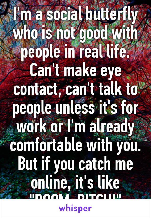 I'm a social butterfly who is not good with people in real life. Can't make eye contact, can't talk to people unless it's for work or I'm already comfortable with you. But if you catch me online, it's like "BOOM, BITCH!"