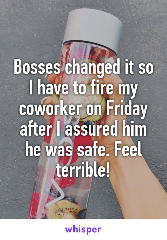 Bosses changed it so I have to fire my coworker on Friday after I assured him he was safe. Feel terrible!