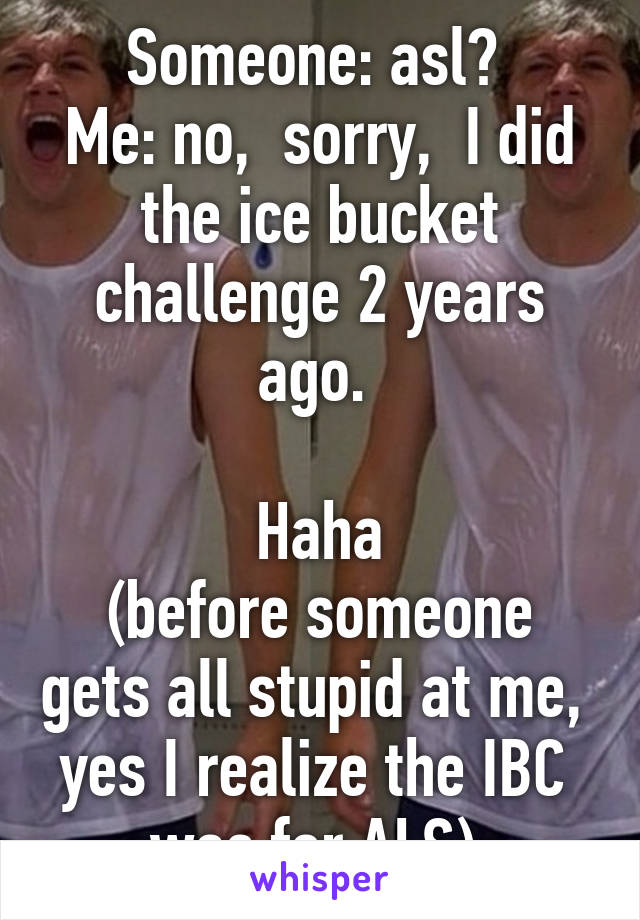 Someone: asl? 
Me: no,  sorry,  I did the ice bucket challenge 2 years ago. 

Haha
(before someone gets all stupid at me,  yes I realize the IBC  was for ALS) 