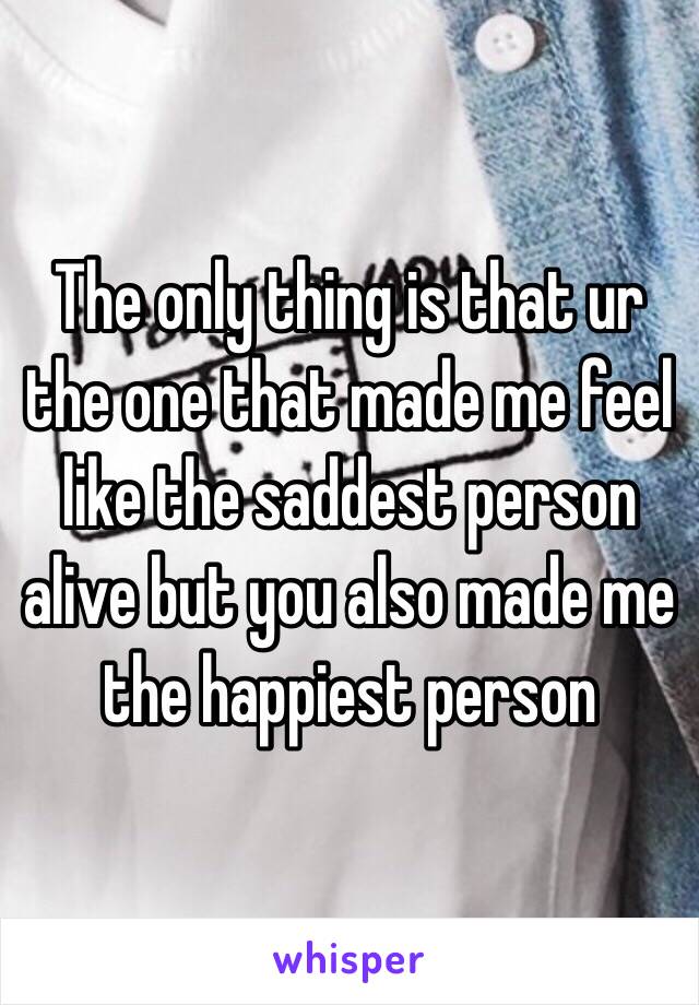 The only thing is that ur the one that made me feel like the saddest person alive but you also made me the happiest person 