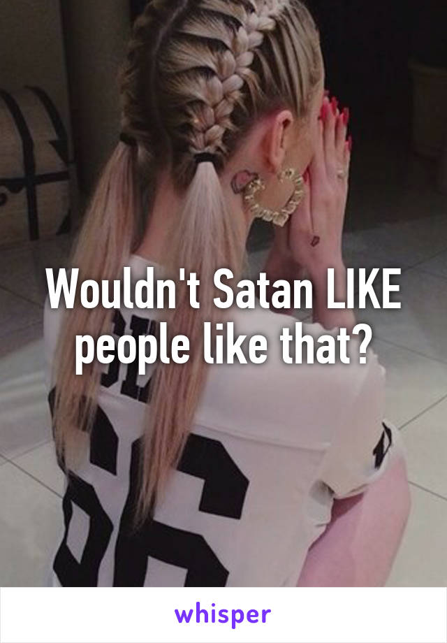 Wouldn't Satan LIKE people like that?