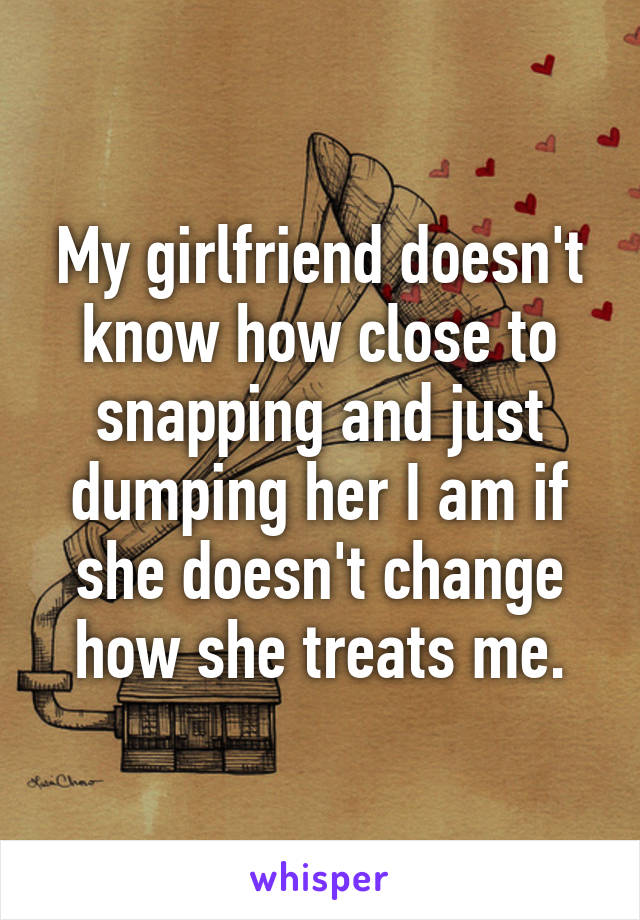 My girlfriend doesn't know how close to snapping and just dumping her I am if she doesn't change how she treats me.