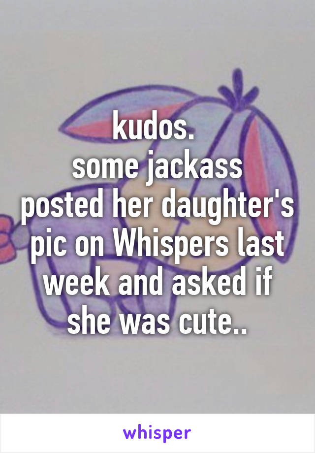 kudos. 
some jackass posted her daughter's pic on Whispers last week and asked if she was cute..